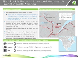 Product Portfolio – Phase 1 – Substantial Potential for Project Expansion
▪ Multi-metallic ferroalloy project located in Québec
▪ Project with an integrated mine and concentrator in
Chibougamau with metallurgical facility at Port Saguenay
▪ Targeting production of merchant pig iron (“MPI”),
vanadium and titanium
▪ Low-cost supplier to the North American market for
Vanadium & high purity merchant pig iron, a critical
ingredient for electric arc furnaces (“EAF”) to dilute
impurities in scrap steel
▪ Advantaged infrastructure access for rail, road, port and
electricity
▪ Strong project sponsors, community and provincial support
▪ Major international engineering and technical partners
▪ Environmental permitting at the mine already secured
▪ Geology well understood & Metallurgy already pilot tested
BlackRock is the Most Advanced Multi-Metals
Project in North America
BlackRock Project Overview Strategically Located in Mining Friendly Jurisdiction
▪ Québec is ranked in the top
five jurisdictions globally for
mining
▪ Easy access to rail and port
Railway
Producing an average of 526 kt MPI per year over the project life
Iron
Vanadium
Titanium
Producing an average of 4.4 kt V per year over the project life
Producing an average of 118 kt Ti slag per year over the project life
Québec
13
TSX.V: S R
 