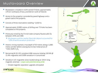 Mustavaara Overview
20
TSX.V: S R
▪ Mustavaara is located in north-central Finland, approximately
179 km northwest of Oulu and 650 km north of Helsinki
▪ Access to the property is provided by paved highways and a
gravel road to the property
▪ Consists of three reservations totalling ~2,650 ha
▪ Approximately 10,000 metres of drilling over 73 holes has been
completed on the property
▪ Previously mined by the Finnish state company Rautaruukki Oy
between 1976 and 1985
▪ Mustavaara and the nearby Otanmäki deposit accounted for
~10% of world vanadium production
▪ Historic mining reached a max depth of 50 metres along a 1,000
metre corridor before ceasing due to low metal prices of
~US$1.50/lb V2O5
▪ Remaining NI 43-101 compliant M&I resource totaling 104 Mt @
15.4% magnetite and 0.90% vanadium in concentrate
▪ Vanadium-rich magnetite zones located along an 18 km long
magnetic anomaly – Large scale potential along strike
– Simple magnetic separation upgrade anticipated
Finland
 