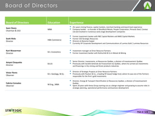 Board of Directors
24
TSX.V: S R
Board of Directors Education Experience
Sean Cleary
Chairman & CEO
MBA
▪ 25+ years mining finance, capital markets, merchant banking and board level experience
▪ Company builder - co-founder of BlackRock Metals, People Corporation, Pinnacle Steel, Caratax
Ltd and involved in numerous early-stage development companies
Scott Hicks
Director
HBA Commerce
▪ Former investment banker with RBC Capital Markets and BMO Capital Markets
▪ Former CEO Strategic Resources
▪ Director at Atacama Copper
▪ Currently VP Corporate Development and Communications of Lumina Gold / Luminex Resources
Kurt Wasserman
Director
B.S. Economics
▪ Investment manager at Orion Resource Partners
▪ Former investment banker with Rothschild & Co in Metals & Mining
Amyot Choquette
Director
B.A.A
▪ Senior Director, Investments, at Ressources Québec, a division of Investissement Québec
▪ Previously with Société Générale de Financement du Québec, where he carried out investments
and financings in the mining and forest products industries
Victor Flores
Observer
B.S. Geology, M.Sc.
▪ Director of Strategic Projects at Orion Resource Partners
▪ Previously with Paulson & Co., a leading NY-based hedge fund, where he was one of the Partners
responsible for the firm’s gold investments
Fabrice Consalvo
Observer
M.Eng., MBA
▪ Director, Energy & Transport Electrification at Ressources Québec, a division of Investissement
Québec
▪ Spent 20 years with Areva Group starting out as a design engineer and growing to assume roles in
strategic planning, operational performance and business development
 
