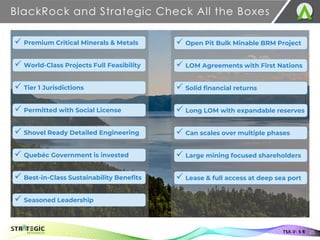 BlackRock and Strategic Check All the Boxes
✓ World-Class Projects Full Feasibility
✓ Premium Critical Minerals & Metals
✓ Permitted with Social License
✓ Tier 1 Jurisdictions
✓ Shovel Ready Detailed Engineering
✓ Quebéc Government is invested
✓ Best-in-Class Sustainability Benefits
✓ Seasoned Leadership
TSX.V: S R 25
✓ LOM Agreements with First Nations
✓ Open Pit Bulk Minable BRM Project
✓ Long LOM with expandable reserves
✓ Solid financial returns
✓ Can scales over multiple phases
✓ Large mining focused shareholders
✓ Lease & full access at deep sea port
 
