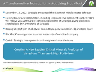 A Transformative Transaction – Acquiring BlackRock
3
TSX.V: S R
▪ December 13, 2022 Strategic announced the BlackRock Metals reverse takeover
▪ Existing BlackRock shareholders, including Orion and Investissement Québec (“IQ”)
will receive 280,000,000 pre-consolidation shares of Strategic, giving BlackRock
shareholders 86% ownership of Strategic
▪ Raising $14.0M with C$11.6M of committed equity from Orion, IQ and Ross Beaty
▪ BlackRock’s management assumes leadership of combined company
▪ Certain Strategic management continuing to enhance the team
Creating A New Leading Critical Minerals Producer of
Vanadium, Titanium & High Purity Iron
Note: The reverse takeover is subject to certain closing conditions and approval by the TSX Venture Exchange
 