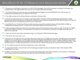 BlackRock NI 43-101Reserve and Resources Notes
32
TSX.V: S R
▪ 1. Resources are defined at a minimum cut-off of 10% Satmagan. Due to the necessary rounding of estimates, the
rounded totals may slightly differ from the sum of rounded individual estimates.
▪ 2. The Mineral Resource estimate was completed by Michel Dagbert, Eng. (OIQ #45944) from SGS Canada, an
independent Qualified Person as defined in NI 43-101.
▪ 3. The effective date of the Mineral Reserve estimate is October 2022
▪ 4. The Mineral Reserves were estimated using the Canadian Institute of Mining, Metallurgy and Petroleum (CIM)
Standards for Mineral Resources and Reserves, Definitions and Guidelines prepared by the CIM Standing Committee on
Reserve Definitions and adopted by CIM Council in May 2014.
▪ 5. Qualified Person: The Mineral Reserve statement was prepared by Isabelle Leblanc (OIQ #144395) of BBA, an
“independent qualified person”, as that term is defined by National Instrument 43-101.
▪ 6. Open pit Mineral Reserves have been estimated using a 0.29 net revenue factor apply on High Purity Pig Iron (HPPI)
price of 670 CAD/t of product, a Ferrovanadium (FeV) price of 54,341CAD/t of product, a foreign exchange rate of
CAD1.33 to USD1.00.
▪ 7. Open pit reserves have been estimated using a cut-off grade of 10% Diluted Satmagan.
▪ 8. The life of mine strip ratio is 2.2.
▪ 9. Reserves are derived from the Satmagan Resources Statement (127.8Mt of resources in the Measured and Indicated
categories at a cut-off grade of 10%) prepared by Michel Dagbert (OIQ #45944) of SGS Geostat. BlackRock exploration
program in the Chibougamau Municipality is being supervised by Charles Perry, P.Geo., and Pierre O'Dowd, P.Geo., both
Qualified Persons, as defined by National Instrument 43-101. Mineral Resources are inclusive of Mineral Reserves.
▪ 10. The reference point for the Mineral Reserves is the crusher feed.
▪ 11. Expected % V2O5 in concentrate and % metallurgical weight recovery are based on Davis Tube Analysis (DTA)
metallurgical test work.
▪ 12. BBA is not aware of any known environmental, permitting, legal, title-related, taxation, socio-political, marketing or
other relevant issue that could materially affect the Mineral Reserves estimate.
 