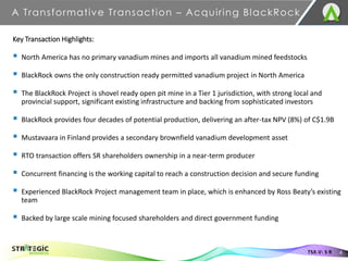 A Transformative Transaction – Acquiring BlackRock
4
TSX.V: S R
Key Transaction Highlights:
▪ North America has no primary vanadium mines and imports all vanadium mined feedstocks
▪ BlackRock owns the only construction ready permitted vanadium project in North America
▪ The BlackRock Project is shovel ready open pit mine in a Tier 1 jurisdiction, with strong local and
provincial support, significant existing infrastructure and backing from sophisticated investors
▪ BlackRock provides four decades of potential production, delivering an after-tax NPV (8%) of C$1.9B
▪ Mustavaara in Finland provides a secondary brownfield vanadium development asset
▪ RTO transaction offers SR shareholders ownership in a near-term producer
▪ Concurrent financing is the working capital to reach a construction decision and secure funding
▪ Experienced BlackRock Project management team in place, which is enhanced by Ross Beaty’s existing
team
▪ Backed by large scale mining focused shareholders and direct government funding
 