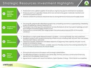 Premium
Critical
Specialty
Metals
World-Class
Projects
Strategic Resources Investment Highlights
6
TSX.V: S R
▪ Positioned to be a global supplier of vanadium, high purity pig iron and titanium products
▪ Produces premium specialty metals which are central to the green materials transition and
command a premium price
▪ Positive outlook for products and prices due to strong demand and structural supply issues
▪ The long-life, polymetallic BlackRock project has compelling economics supported by a feasibility
study completed by industry leading firms
▪ The project has a first quartile cost position across all products driven by superior geology, proven
technologies and advantaged infrastructure
▪ Mustavaara is a brownfield, PEA-stage project that previously produced 10% of the world’s
vanadium
▪ BlackRock is a high-grade deposit located in Québec ‒ a mining friendly, low-risk jurisdiction
▪ Excellent location with access and existing infrastructure including road, rail, port, low-cost power,
and abundant labour and water
▪ Capacity on public CN Rail line and deep seaports at Saguenay have capacity and year-round
access to the Atlantic Ocean
▪ Mustavaara is located in Finland – a stable, resource-friendly country that is being tasked by the
EU to increase its production of critical metals
▪ Strong local and provincial support with strategic stakeholders
▪ The BlackRock Project is located in the James Bay Territory and has a construction financing
decree from the Quebec Government
▪ Agreements in place with local First Nations, Hydro Quebec, Energir, Port & local municipalities
1
2
Tier I
Jurisdictions
3
Strong
Local
Support
4
 