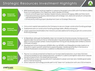 Organic
Growth
Potential
Best-in-Class
Sustainability
Benefits
Strategic Resources Investment Highlights
7
TSX.V: S R
▪ At BlackRock, although the feasibility does not include the ilmenite process, the layouts and
logistics take into account that an ilmenite plant may potentially be built next to the magnetite
plant in a future project phase. A second potential mining pit has already been drilled to extend
LOM past 40 years
▪ Development of the Mustavaara (€190M after-tax NPV8%) and Silasselkä provides medium-to
long-term organic growth; potential to expand Quebec metallurgical facility in the future to
process Mustavaara concentrate, in addition to BlackRock’s concentrate
▪ Pig iron is a critical component of electric arc furnace steel production; much less CO2 than
conventional blast furnace steel production; vanadium is used to strengthen steel which reduces
overall emissions from the steelmaking process
▪ The BlackRock project also benefits form hydroelectric power and near zero metallurgical waste
due to internal recycling
▪ Direct reduction technology provide path to H2 “clean iron” production with zero CO2 emissions
▪ BRM leadership team working together to advance the project since 2015 with First Nations (IBAs),
local municipal leaders, Port Saguenay, Hydro-Quebec & Energir
▪ Construction/Project team Quebec-based industry veterans (Progesys, BBA and Tetra-tech)
▪ International & local industry relationships with strategic iron, steel and vanadium companies
well developed by BRM
▪ Enhanced by existing project development team at Strategic Resources
▪ Concurrent capital raise positions the Company to secure a larger construction funding package
▪ Substantial work on construction funding package (debt, offtake and equity)
▪ Large supportive shareholders that intend to provide additional funding as part of a construction
financing package
7
8
Seasoned
Leadership
5
Reduced
Funding Risk
6
 