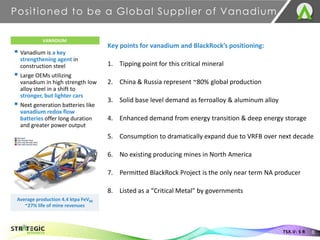 ▪ Vanadium is a key
strengthening agent in
construction steel
▪ Large OEMs utilizing
vanadium in high strength low
alloy steel in a shift to
stronger, but lighter cars
▪ Next generation batteries like
vanadium redox flow
batteries offer long duration
and greater power output
Positioned to be a Global Supplier of Vanadium
8
TSX.V: S R
VANADIUM
Average production 4.4 ktpa FeV80
~27% life of mine revenues
Key points for vanadium and BlackRock’s positioning:
1. Tipping point for this critical mineral
2. China & Russia represent ~80% global production
3. Solid base level demand as ferroalloy & aluminum alloy
4. Enhanced demand from energy transition & deep energy storage
5. Consumption to dramatically expand due to VRFB over next decade
6. No existing producing mines in North America
7. Permitted BlackRock Project is the only near term NA producer
8. Listed as a “Critical Metal” by governments
 