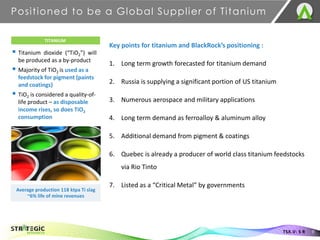Positioned to be a Global Supplier of Titanium
9
TSX.V: S R
TITANIUM
▪ Titanium dioxide (“TiO2”) will
be produced as a by-product
▪ Majority of TiO2 is used as a
feedstock for pigment (paints
and coatings)
▪ TiO2 is considered a quality-of-
life product – as disposable
income rises, so does TiO2
consumption
Average production 118 ktpa Ti slag
~6% life of mine revenues
Key points for titanium and BlackRock’s positioning :
1. Long term growth forecasted for titanium demand
2. Russia is supplying a significant portion of US titanium
3. Numerous aerospace and military applications
4. Long term demand as ferroalloy & aluminum alloy
5. Additional demand from pigment & coatings
6. Quebec is already a producer of world class titanium feedstocks
via Rio Tinto
7. Listed as a “Critical Metal” by governments
 