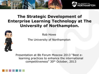 The Strategic Development of
Enterprise Learning Technology at The
University of Northampton.
Rob Howe
The University of Northampton

Presentation at Bb Forum Moscow 2013 “Best elearning practices to enhance the international
competitiveness” 30th October, 2013

 