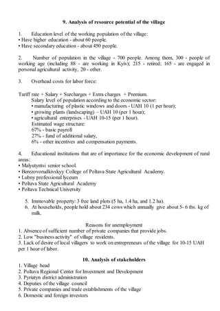 9. Analysis of resource potential of the village
1. Education level of the working population of the village:
• Have higher education - about 60 people.
• Have secondary education - about 450 people.
2. Number of population in the village - 700 people. Among them, 300 - people of
working age (including 88 - are working in Kyiv); 215 - retired; 165 - are engaged in
personal agricultural activity, 20 - other.
3. Overhead costs for labor force:
Tariff rate + Salary + Surcharges + Extra charges + Premium.
Salary level of population according to the economic sector:
• manufacturing of plastic windows and doors - UAH 10 (1 per hour);
• growing plants (landscaping) – UAH 10 (per 1 hour);
• agricultural enterprises - UAH 10-15 (per 1 hour).
Estimated wage structure:
67% - basic payroll
27% - fund of additional salary,
6% - other incentives and compensation payments.
4. Educational institutions that are of importance for the economic development of rural
areas:
• Malyutyntsi senior school.
• Berezovorudkivskyy College of Poltava State Agricultural Academy.
• Lubny professional lyceum
• Poltava State Agricultural Academy
• Poltava Technical University
5. Immovable property: 3 free land plots (5 ha, 1.4 ha, and 1.2 ha).
6. At households, people hold about 234 cows which annually give about 5- 6 ths. kg of
milk.
Reasons for unemployment
1. Absence of sufficient number of private companies that provide jobs.
2. Low "business activity" of village residents.
3. Lack of desire of local villagers to work on entrepreneurs of the village for 10-15 UAH
per 1 hour of labor.
10. Analysis of stakeholders
1. Village head
2. Poltava Regional Center for Investment and Development
3. Pyriatyn district administration
4. Deputies of the village council
5. Private companies and trade establishments of the village
6. Domestic and foreign investors
 