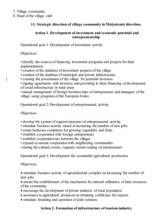 7. Village community
8. Head of the village club
11. Strategic direction of village community in Malyutyntsi direction.
Action 1. Development of investment and economic potential and
entrepreneurship
Operational goal 1: Development of investment activity
Objectives:
• identify the sources of financing investment programs and projects for their
implementation
• creation of the database of investment projects of the village
• creation of the database of municipal and private infrastructure
• creating the presentation of the village for potential investors
• signing agreements with investors and providing in them financing of development
of social infrastructure in rural areas
• annual arrangement of foreign business trips of entrepreneurs and managers of the
village using programs of the European Union
Operational goal 2: Development of entrepreneurial activity
Objectives:
• develop the system of supportmeasures of entrepreneurial activity
• stimulate business activity aimed at increasing the number of new jobs
• create hothouse complexes for growing vegetables and fruits
• establish cooperation with foreign entrepreneurs
• establish cooperation ties between the villages
• expand economic cooperation with neighboring communities
• during the cultural events, organize remote trading of entrepreneurs
Operational goal 3: Development the sustainable agricultural production
Objectives:
 stimulate business activity of agroindustrial complex on increasing the number of
new jobs
 ensure the establishment of the mechanism for rational utilization of land resources
of the community
 encourage the development of private initiative of rural population
 assistance to agricultural producers in obtaining certificates for exports
 stimulate founding and operation of joint ventures
Action 2. Formation of infrastructure of tourism industry
 