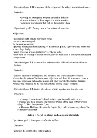 Operational goal 1: Development of the program of the village tourist attractiveness
Objectives:
• develop an appropriate program of tourism industry
• form an information base to provide tourist services
• determine tourist route that will go through the village
Operational goal 2: Arrangement of recreation infrastructure
Objectives:
• conductan audit of rural recreation zones
• create a recreation park
for the rural community
• provide funding for manufacturing of information plates, signboards and memorials
in the village budget
• equip protected area on the territory of placing oaks
• start work on creating of tourist infrastructure in rural areas at the expense interested
entrepreneurs
Operational goal 3: Reconstruction and restoration of historical and architectural
heritage
Objectives:
conductan audit of architectural and historical and tourist-attractive objects
determine the value of the investment objectives and financial sources to create a
museum, homestead outstanding person and other tourist infrastructure facilities
arrange the collection to the museum exhibits among village residents
Operational goal 4: Initiation of cultural, artistic, sporting and tourist events
Objectives:
• encourage conductionof cultural, artistic, sporting and tourist events
• organize and hold annual competitions: "Patron of the Year of Malyutyntsi
village "," Best Entrepreneur ", etc.
• hold annual Holidays: St. John the Baptist Day, Independence day, day of the
community and other
Action 1. Social standards and environmental safety
Operational goal 1: Arrangement of social welfare
Objectives:
• establish the system of social protection
 