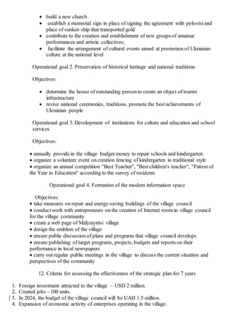  build a new church
 establish a memorial sign in place of signing the agreement with polovtsi and
place of sunken ship that transported gold
 contribute to the creation and establishment of new groups of amateur
performances and artistic collectives;
 facilitate the arrangement of cultural events aimed at promotion of Ukrainian
culture at the national level
Operational goal 2. Preservation of historical heritage and national traditions
Objectives:
 determine the house of outstanding person to create an object of tourist
infrastructure
 revive national ceremonies, traditions, promote the best achievements of
Ukrainian people
Operational goal 3. Development of institutions for culture and education and school
services
Objectives:
 annually provide in the village budget money to repair schools and kindergarten
 organize a volunteer event on creation fencing of kindergarten in traditional style
 organize an annual competition "Best Teacher", "Best children's teacher", "Patron of
the Year in Education" according to the survey of residents
Operational goal 4. Formation of the modern information space
Objectives:
 take measures on repair and energy-saving buildings of the village council
 conductwork with entrepreneurs on the creation of Internet room in village council
for the village community
 create a web page of Malyutyntsi village
 design the emblem of the village
 ensure public discussion of plans and programs that village council develops
 ensure publishing of target programs, projects, budgets and reports on their
performance in local newspapers
 carry out regular public meetings in the village to discuss the current situation and
perspectives of the community
12. Criteria for assessing the effectiveness of the strategic plan for 7 years
1. Foreign investment attracted to the village – USD 2 million.
2. Created jobs - 100 units.
3. In 2024, the budget of the village council will be UAH 1.5 million.
4. Expansion of economic activity of enterprises operating in the village.
 