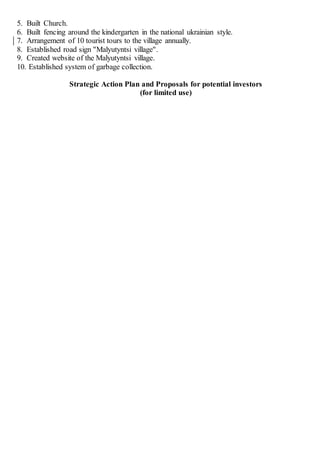 5. Built Church.
6. Built fencing around the kindergarten in the national ukrainian style.
7. Arrangement of 10 tourist tours to the village annually.
8. Established road sign "Malyutyntsi village".
9. Created website of the Malyutyntsi village.
10. Established system of garbage collection.
Strategic Action Plan and Proposals for potential investors
(for limited use)
 