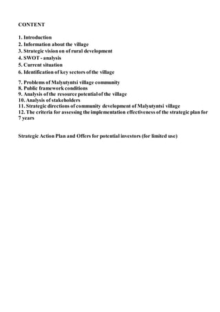 CONTENT
1. Introduction
2. Information about the village
3. Strategic visionon of rural development
4. SWOT - analysis
5. Current situation
6. Identification of key sectors ofthe village
7. Problems of Malyutyntsi village community
8. Public framework conditions
9. Analysis of the resource potentialof the village
10. Analysis of stakeholders
11. Strategic directions of community development of Malyutyntsi village
12. The criteria for assessing the implementation effectiveness of the strategic plan for
7 years
Strategic Action Plan and Offers for potential investors (for limited use)
 
