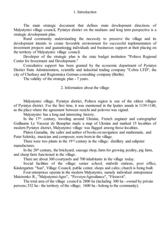1. Introduction
The main strategic document that defines main development directions of
Malyutyntsi village council, Pyriatyn district on the medium- and long term perspective is a
strategic development plan.
Rural community understanding the necessity to preserve the village and its
development intends to create favorable environment for successful implementation of
investment projects and guaranteeing individuals and businesses support at their placing on
the territory of Malyutyntsi village council.
Developer of the strategic plan is the state budget institution "Poltava Regional
Center for Investment and Development."
Consultative support has been granted by the economic department of Pyriatyn
District State Administration, scientific and industrial trading company "Cobra LTD", the
city of Cherkasy and Regionmica German consulting company (Berlin).
The validity of the strategic plan - 7 years.
2. Information about the village
Malyutyntsi village, Pyriatyn district, Poltava region is one of the oldest villages
of Pyriatyn district. For the first time, it was mentioned in the Ipatiev annals in 1139-1140,
as the place where the agreement between rusichi and polovtsi was signed.
Malyutyntsi has a long and interesting history.
In the 17th century, traveling around Ukraine, French engineer and cartographer
Guillaume Le Vasseur de Beauplan made a map of Ukraine and marked 15 localities of
modern Pyriatyn district, Malyutyntsi village was flagged among those localities.
Platon Gamaliia, the sailor and author of books on navigation and mathematic, and
Peter Seletsky, musician and composer, were born in the village.
There were two plants in the 19th century in the village: distillery and saltpeter
manufactures.
In the 20th century, the brickyard, sausage shop, farm for growing poultry, pig farm,
and sheep farm functioned in the village.
There are about 360 courtyards and 700 inhabitants in the village today.
Social facilities of the village: senior school, midwife stations, post office,
Kindergarten "Sun", Village Council, public сenter, shops and cafes; сhurch is being built.
Four enterprises operate in the modern Malyatyntsi, namely individual entrepreneur
Maistrenko R., "Malyutyntsi-Agro", "Povstyn-Agroaliance", "Florasvit".
The total area of the village council is 2800 ha (including 300 ha - owned by private
persons;532 ha - the territory of the village; 1600 ha - belong to the community).
 
