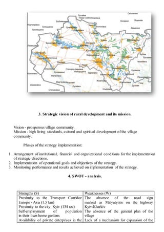 3. Strategic vision of rural development and its mission.
Vision - prosperous village community.
Mission - high living standards, cultural and spiritual development of the village
community.
Phases of the strategy implementation:
1. Arrangement of institutional, financial and organizational conditions for the implementation
of strategic directions.
2. Implementation of operational goals and objectives of the strategy.
3. Monitoring performance and results achieved on implementation of the strategy.
4. SWOT - analysis.
Strengths (S) Weaknesses (W)
Proximity to the Transport Corridor
Europe - Asia (1.5 km)
Proximity to the city Kyiv (134 км)
Self-employment of population
in their own home gardens
Availability of private enterprises in the
The absence of the road sign
marked as Malyutyntsi on the highway
Kyiv-Kharkiv
The absence of the general plan of the
village
Lack of a mechanism for expansion of the
 