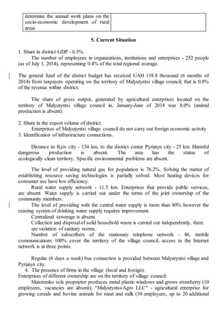 determine the annual work plans on the
socio-economic development of rural
areas
5. Current Situation
1. Share in district GDP - 6.5%.
The number of employees in organizations, institutions and enterprises - 252 people
(as of July 1, 2014), representing 0.4% of the total regional average.
The general fund of the district budget has received UAH 118.8 thousand (6 months of
2014) from taxpayers operating on the territory of Malyutyntsi village council; that is 0.8%
of the revenue within district.
The share of gross output, generated by agricultural enterprises located on the
territory of Malyutyntsi village council in, January-June of 2014 was 8.0% (animal
production is absent).
2. Share in the export volume of district.
Enterprises of Malyutyntsi village council do not carry out foreign economic activity
3. Identification of infrastructure connections.
Distance to Kyiv city - 134 km, to the district center Pyriatyn city - 25 km. Harmful
dangerous production is absent. The area has the status of
ecologically clean territory. Specific environmental problems are absent.
The level of providing natural gas for population is 76.2%. Solving the matter of
establishing resource saving technologies is partially solved. Most heating devices for
consumer use have low efficiency.
Rural water supply network - 11.5 km. Enterprises that provide public services,
are absent. Water supply is carried out under the terms of the joint ownership of the
community members.
The level of providing with the central water supply is more than 80% however the
existing system of drinking water supply requires improvement.
Centralized sewerage is absent.
Collection and disposalof solid household waste is carried out independently, there
are violation of sanitary norms.
Number of subscribers of the stationary telephone network - 46, mobile
communications 100% cover the territory of the village council, access to the Internet
network is at three points.
Regular (6 days a week) bus connection is provided between Malyutyntsi village and
Pyriatyn city.
4. The presence of firms in the village (local and foreign).
Enterprises of different ownership are on the territory of village council:
Maistrenko sole proprietor produces metal plastic windows and grows strawberry (10
employees, vacancies are absent); "Malyutyntsi-Agro LLC" - agricultural enterprise for
growing cereals and bovine animals for meat and milk (10 employees, up to 20 additional
 