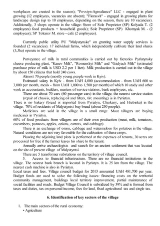 workplaces are created in the season); "Povstyn-Agroaliance" LLC - engaged in plant
growing (12 employees, vacancies are absent); "Florasvit" - engaged in growing plants for
landscape design (up to 10 employees, depending on the season, there are 10 vacancies).
Additionally, 3 shops operate in the village: Store of Sole Proprietor (SP) Kolyada T. (2
employees) food products + household goods); Sole Proprietor (SP) Khomyak M. - (2
employees); SP Tokarev M. store - cafe (2 employees).
Currently public utility PU "Malyutynske" on granting water supply services is
founded (2 vacancies). 17 individual farms, which independently cultivate their land shares
(3,3ha) operate in the village.
Purveyance of milk in rural communities is carried out by factories Pyriatynsky
cheese producing plant, "Kanev Milk", "Romenskyi Milk" and "Gadyach Milk" (estimated
purchase price of milk is USD 2.2 per 1 liter). Milk production is carried out in the village
by about 150 citizens that hold 240 cows.
Almost 70 people (mostly young people work in Kyiv).
Estimated salary in Kyiv - from UAH 4,000 (accommodation - from UAH 600 to
3,000 per month, meals - from UAH 1,000 to 1,500 per month) of which 10 study and other
work as accountants, builders, masters of service stations, bank employees, etc.
There are about 70 cars (60 passenger cars) in the village, the nearest service station
(repair of chassis, replacing oil and filters, tire mounting) is in Pyriatyn.
There is no bakery (bread is imported from Pyriatyn, Cherkasy, and Hrebinka) in the
village. 70% of residents of Malyutyntsi buy bread (about 250 people).
Medicines are sold in the village in a small range. Most villagers are buying
medicines in Pyriatyn.
60% of food products from villagers are of their own production (meat, milk, tomatoes,
cucumbers, potatoes, apples, onions, carrots, and cabbage).
There is an exchange of onion, cabbage and watermelons for potatoes in the village.
Natural conditions are not very favorable for the cultivation of these crops.
Plowing the adjoining land plots is performed at the expenses of tenants, 30 acres are
processed for free if the farmer leases his share to the tenant.
Annually arrive archaeologists and search for an ancient settlement that was located
on the site of present village of Malyutyntsi.
There are 5 transformer substations on the territory of village council.
5. Access to financial infrastructure. There are no financial institutions in the
village. The nearest bank branch is located in Pyriatyn. It is 25 km from the village. The
nearest cash machine is also in Pyriatyn.
Local taxes and fees. Village council budget for 2013 amounted UAH 481,700 per year.
Budget funds are used to solve the following issues: financing costs on the territorial
community management, buildings local territory improvement, partial maintenance of
social facilities and roads. Budget Village Council is subsidized by 39% and is formed from
taxes and duties, tax on personal income, fees for land, fixed agricultural tax and single tax.
6. Identification of key sectors of the village
1. The main sectors of the rural economy:
• Agriculture
 