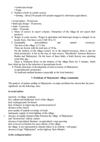 • Landscape design
• Trade
2. Number of jobs in certain sectors:
• farming - about 210 people (165 people engaged in subsistenceagriculture);
• social sphere - 29 persons;
• landscape design - 10 persons;
• trade - 6 persons;
• other - 10 people
3. Share of sectors in export volumes. Enterprises of the village do not export their
products.
4. Wages in some sectors. Wages in agriculture and landscape design is charged on an
hourly basis. One hour costs UAH 10 to 15.
5. Geographic preconditions and natural resources.
The area of the village is 5.1 km.
There are forests with the total area of 10 ha.
On the territory of the village council. As to the mineral resources, there is clay for
brick production. It lies in the area of state reserve "Hryshkivka" between Berezova
Rudka and Malyutyntsi. On the basis of these fields, a brick factory was operating
some time ago.
There is Orzhytsia River on the territory of the village.There are 3 streams, which
have dried up due to the reduction of groundwater levels.
6. Priority directions of development of rural economy of Malyutyntsi:
a) agroindustrial production
b) small and medium business (especially in the food industry)
7. Problems of Malyutyntsi village community
The analysis of opinion polling in Malyutyntsi on major problems has shown that the most
significant are the following ones:
in social sphere
inactivity of village residents
low cultural and intellectual level of the villagers
lack of playgrounds for leisure
lack of interest in improving the professional level
absence of the сhurch
poor quality of asphalt coverings of roads
inadequate supply of street lighting of the village
absence of regular transport links between the village of Malyutyntsi
and "Kononovka" railway station
absence of specialized literature on agricultural crops growing
lack of access to Internet for most citizens of the village
the village is not represented in Internet (there is no website / web-page)
absence of sign "Malyutyntsi" on the highway Kyiv-Kharkiv
in the ecological sphere
 