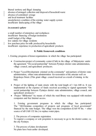 littered territory and illegal dumping
absence of arranged collection and disposal of household waste
absence of centralized sewage
and local treatment facilities
unsatisfactory condition of the existing water supply system
insufficient landscaping of the village
in economic sphere
a small number of enterprises and workplaces
insufficient financing of budget institutions
small budget of the village
low salaries for village residents
low purchase price for milk produced by households
insufficient experience in production of agricultural products
8. Public framework conditions
1. Existing programs of donororganizations in which the village has participated:
 Construction project of community center (Club) in the village of Malyutyntsi under
the agreement "On social partnership" between Pyriatyn district state administration,
village council, and agricultural producers.
 Project "LocalDevelopment oriented on the community" and partners of district state
administration, oblast state administration for restoration of the artesian well on
Krupskaya Street. (This grant village council received as a result of winning in the
bid).
 Project of the lighting of main streets with the total length of 1 km 640 m. It was
implemented at the expense of funds received according to signed agreements "On
social partnership between Pyriatyn district state administration, village council, and
agricultural producers."
 Project "Bibliomist" by means of which the rural library was equipped with modern
computers and free Internet access.
1. Existing government programs in which the village has participated:
The "All-Ukrainian competition of projects and programs of local government"
financed by the state budget. The village won the competition (UAH 95 ths. + other
source of all UAH 132 ths.) to replace water pipes.
2. The process of companies registration.
To register a company or sole proprietor is necessary to go to the district center, i.e.
the city Pyriatyn.
3. The process of plans development
No plans have been earlier developed.
 