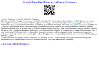 Strategic Dimensions Of Sourcing And Shoring Techniques
. Strategic Dimensions of Sourcing and Shoring Techniques
There are a multitude of strategic dimensions associated with sourcing and shoring techniques in the marketplace, conducting business abroad, and
conducting business on the home front, or near the home place. These strategic dimensions include (a) domestic outsourcing (b) insourcing (c)
backsourcing (d) offshoring (e) offshore outsourcing (f) onshoring (g) nearshoring (h) strategic outsourcing (i) business process outsourcing (BPO) and
(j) offshore service providers (OSPs). These sourcing and shoring techniques can be complicated to understand. Domestic outsourcing is when a
company decides to let go of an in–house job to go to another domestic company to perform (Koku, 2009). Insourcing is bringing back work internally
that was previously outsourced (Nodoushani & McKnight, 2012). Backsourcing is rescinding the product or service back to the home country where it
came from originally. Offshoring is when a company from one country outsources work to businesses in another country by either conducting
operations in the foreign country, or subcontracting this work out through outsource providers who then transfer this work overseas (Chadee & Ramen,
2009; Koku, 2009).
Offshore outsourcing is a hybrid of domestic outsourcing and offshoring, in which a company totally transfers jobs to another company that is
foreign–based which has no relation whatsoever to the domestic affiliate, for example, Delta Airlines contracting
... Get more on HelpWriting.net ...
 