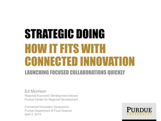 STRATEGIC DOING
HOW IT FITS WITH
CONNECTED INNOVATION
LAUNCHING FOCUSED COLLABORATIONS QUICKLY


Ed Morrison
Regional Economic Development Advisor
Purdue Center for Regional Development

Connected Innovation Symposium
Purdue Department of Food Science
April 3, 2013
 