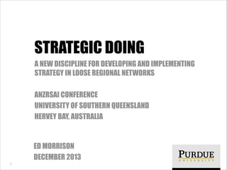 STRATEGIC DOING
A NEW DISCIPLINE FOR DEVELOPING AND IMPLEMENTING
STRATEGY IN LOOSE REGIONAL NETWORKS
!

ANZRSAI CONFERENCE
UNIVERSITY OF SOUTHERN QUEENSLAND
HERVEY BAY, AUSTRALIA

ED MORRISON
DECEMBER 2013
!1

 