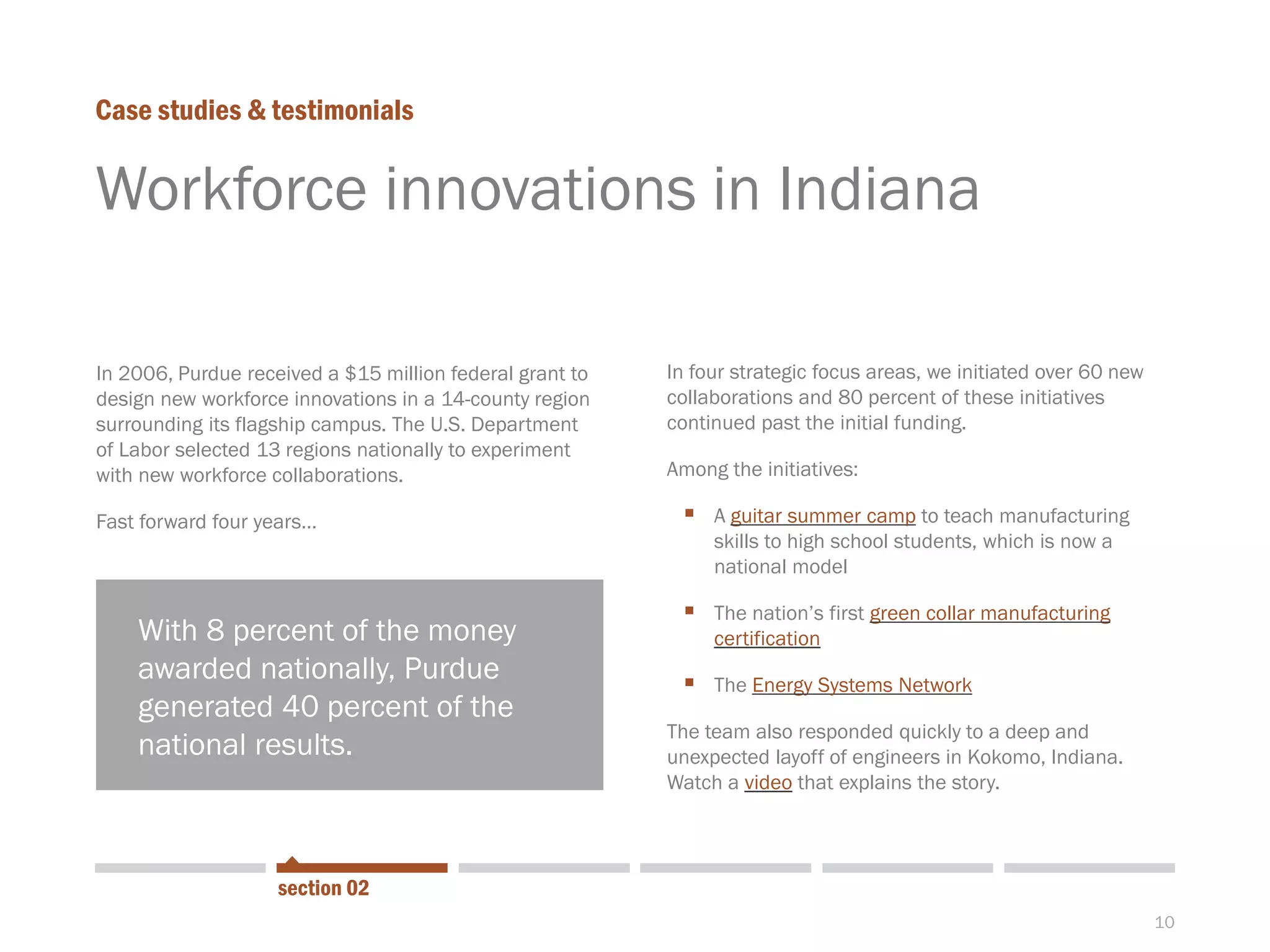 10
Workforce innovations in Indiana
In 2006, Purdue received a $15 million federal grant to
design new workforce innovations in a 14-county region
surrounding its flagship campus. The U.S. Department
of Labor selected 13 regions nationally to experiment
with new workforce collaborations.
Fast forward four years…
Case studies & testimonials
In four strategic focus areas, we initiated over 60 new
collaborations and 80 percent of these initiatives
continued past the initial funding.
Among the initiatives:
 A guitar summer camp to teach manufacturing
skills to high school students, which is now a
national model
 The nation’s first green collar manufacturing
certification
 The Energy Systems Network
The team also responded quickly to a deep and
unexpected layoff of engineers in Kokomo, Indiana.
Watch a video that explains the story.
section 02
With 8 percent of the money
awarded nationally, Purdue
generated 40 percent of the
national results.
 