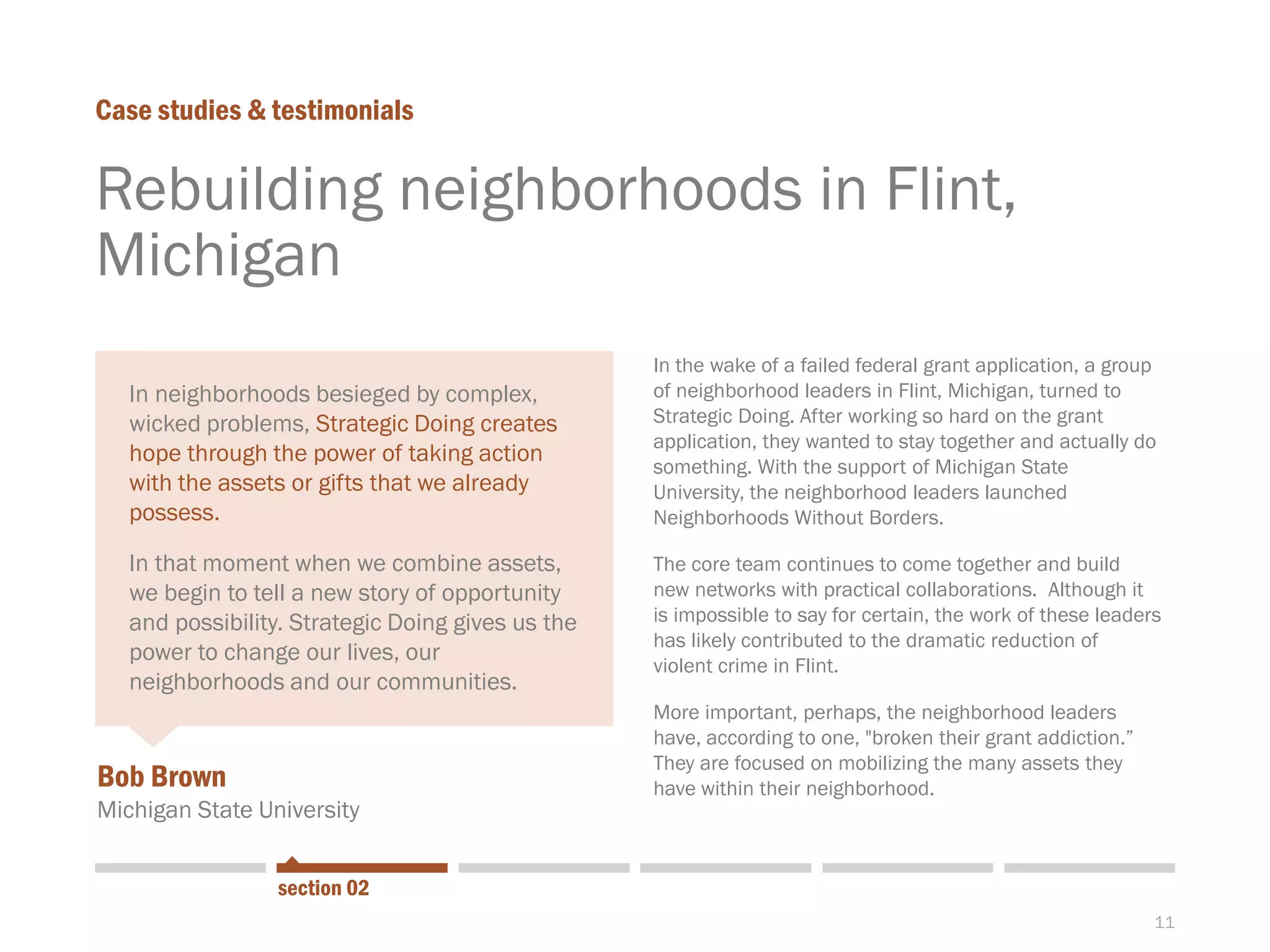 11
Rebuilding neighborhoods in Flint,
Michigan
Case studies & testimonials
section 02
Bob Brown
Michigan State University
In the wake of a failed federal grant application, a group
of neighborhood leaders in Flint, Michigan, turned to
Strategic Doing. After working so hard on the grant
application, they wanted to stay together and actually do
something. With the support of Michigan State
University, the neighborhood leaders launched
Neighborhoods Without Borders.
The core team continues to come together and build
new networks with practical collaborations. Although it
is impossible to say for certain, the work of these leaders
has likely contributed to the dramatic reduction of
violent crime in Flint.
More important, perhaps, the neighborhood leaders
have, according to one, "broken their grant addiction.”
They are focused on mobilizing the many assets they
have within their neighborhood.
In neighborhoods besieged by complex,
wicked problems, Strategic Doing creates
hope through the power of taking action
with the assets or gifts that we already
possess.
In that moment when we combine assets,
we begin to tell a new story of opportunity
and possibility. Strategic Doing gives us the
power to change our lives, our
neighborhoods and our communities.
 