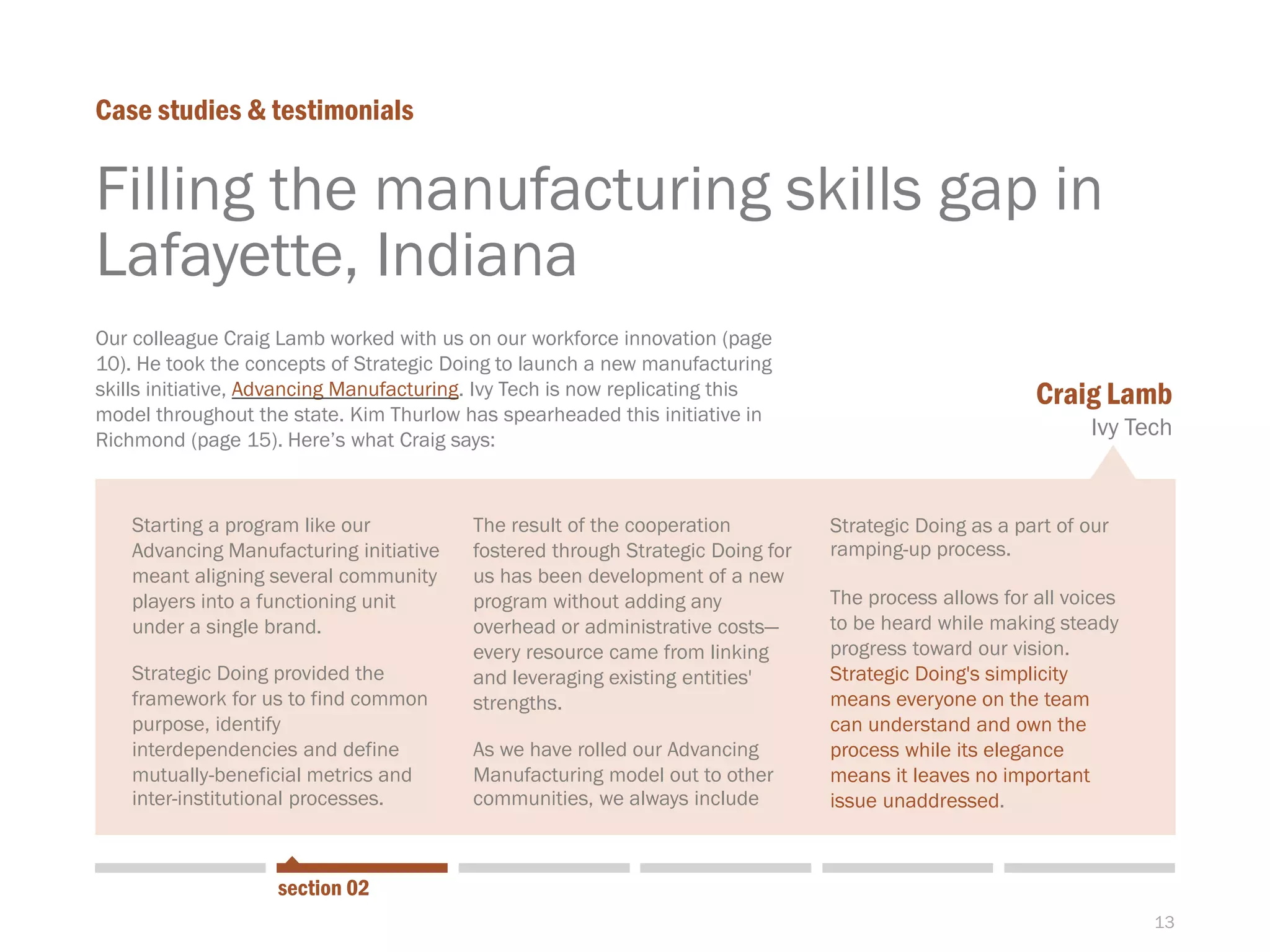 13
Starting a program like our
Advancing Manufacturing initiative
meant aligning several community
players into a functioning unit
under a single brand.
Strategic Doing provided the
framework for us to find common
purpose, identify
interdependencies and define
mutually-beneficial metrics and
inter-institutional processes.
Filling the manufacturing skills gap in
Lafayette, Indiana
Case studies & testimonials
section 02
Our colleague Craig Lamb worked with us on our workforce innovation (page
10). He took the concepts of Strategic Doing to launch a new manufacturing
skills initiative, Advancing Manufacturing. Ivy Tech is now replicating this
model throughout the state. Kim Thurlow has spearheaded this initiative in
Richmond (page 15). Here’s what Craig says:
The result of the cooperation
fostered through Strategic Doing for
us has been development of a new
program without adding any
overhead or administrative costs—
every resource came from linking
and leveraging existing entities'
strengths.
As we have rolled our Advancing
Manufacturing model out to other
communities, we always include
Strategic Doing as a part of our
ramping-up process.
The process allows for all voices
to be heard while making steady
progress toward our vision.
Strategic Doing's simplicity
means everyone on the team
can understand and own the
process while its elegance
means it leaves no important
issue unaddressed.
Craig Lamb
Ivy Tech
 