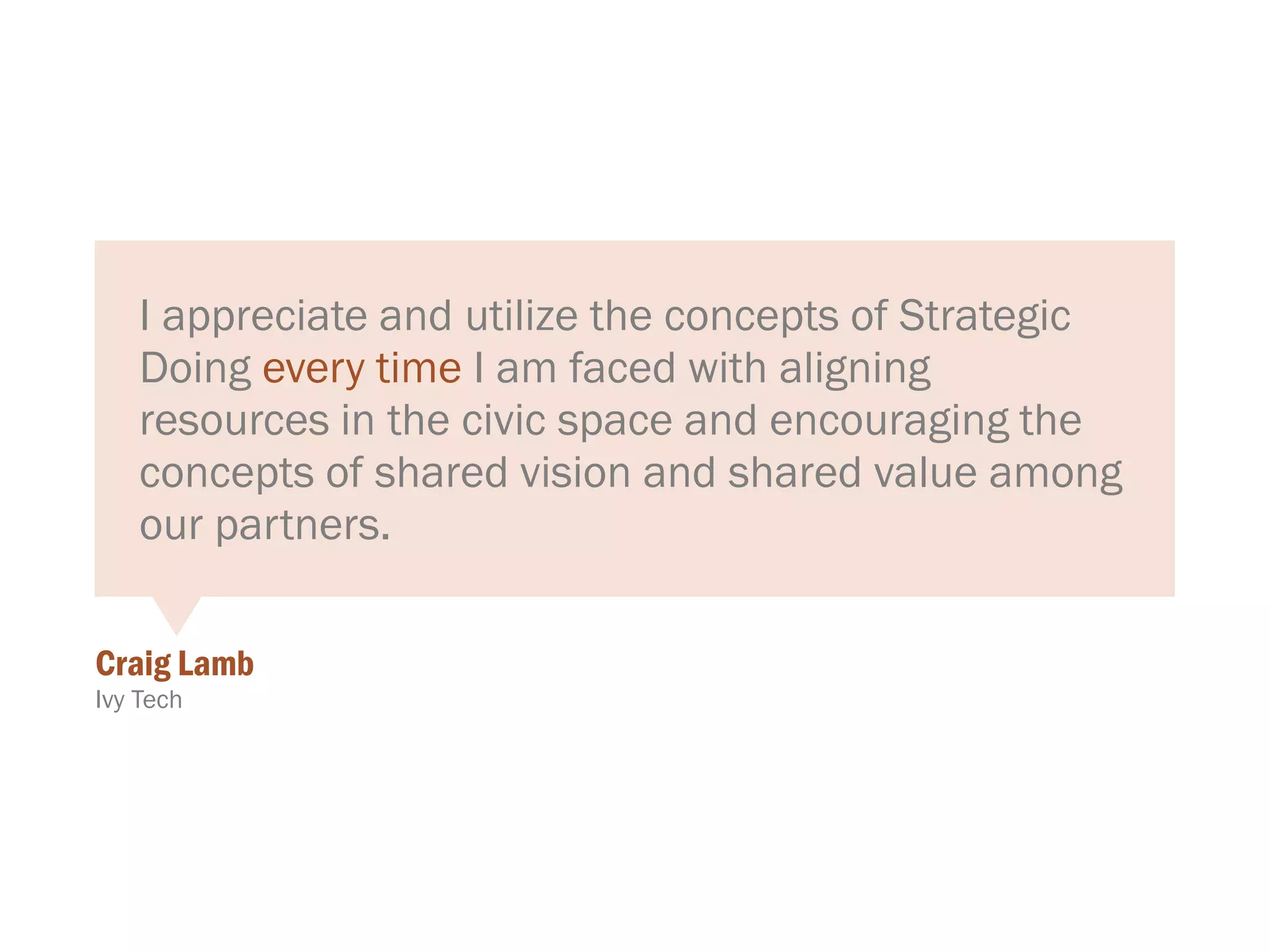 I appreciate and utilize the concepts of Strategic
Doing every time I am faced with aligning
resources in the civic space and encouraging the
concepts of shared vision and shared value among
our partners.
Craig Lamb
Ivy Tech
 