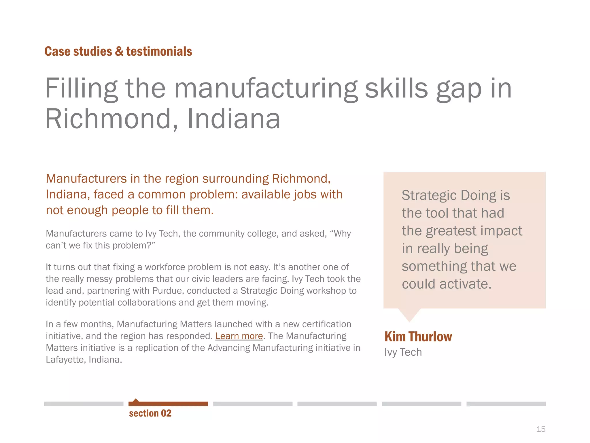 15
Filling the manufacturing skills gap in
Richmond, Indiana
Case studies & testimonials
section 02
With the NASA
shuttle shutdown
on its doorstep,
civic leaders on
the Space Coast
of Florida turned
to StrategicDoing
to come up with a
strategy.
Manufacturers in the region surrounding Richmond,
Indiana, faced a common problem: available jobs with
not enough people to fill them.
Manufacturers came to Ivy Tech, the community college, and asked, “Why
can’t we fix this problem?”
It turns out that fixing a workforce problem is not easy. It’s another one of
the really messy problems that our civic leaders are facing. Ivy Tech took the
lead and, partnering with Purdue, conducted a Strategic Doing workshop to
identify potential collaborations and get them moving.
In a few months, Manufacturing Matters launched with a new certification
initiative, and the region has responded. Learn more. The Manufacturing
Matters initiative is a replication of the Advancing Manufacturing initiative in
Lafayette, Indiana.
Kim Thurlow
Ivy Tech
Strategic Doing is
the tool that had
the greatest impact
in really being
something that we
could activate.
 