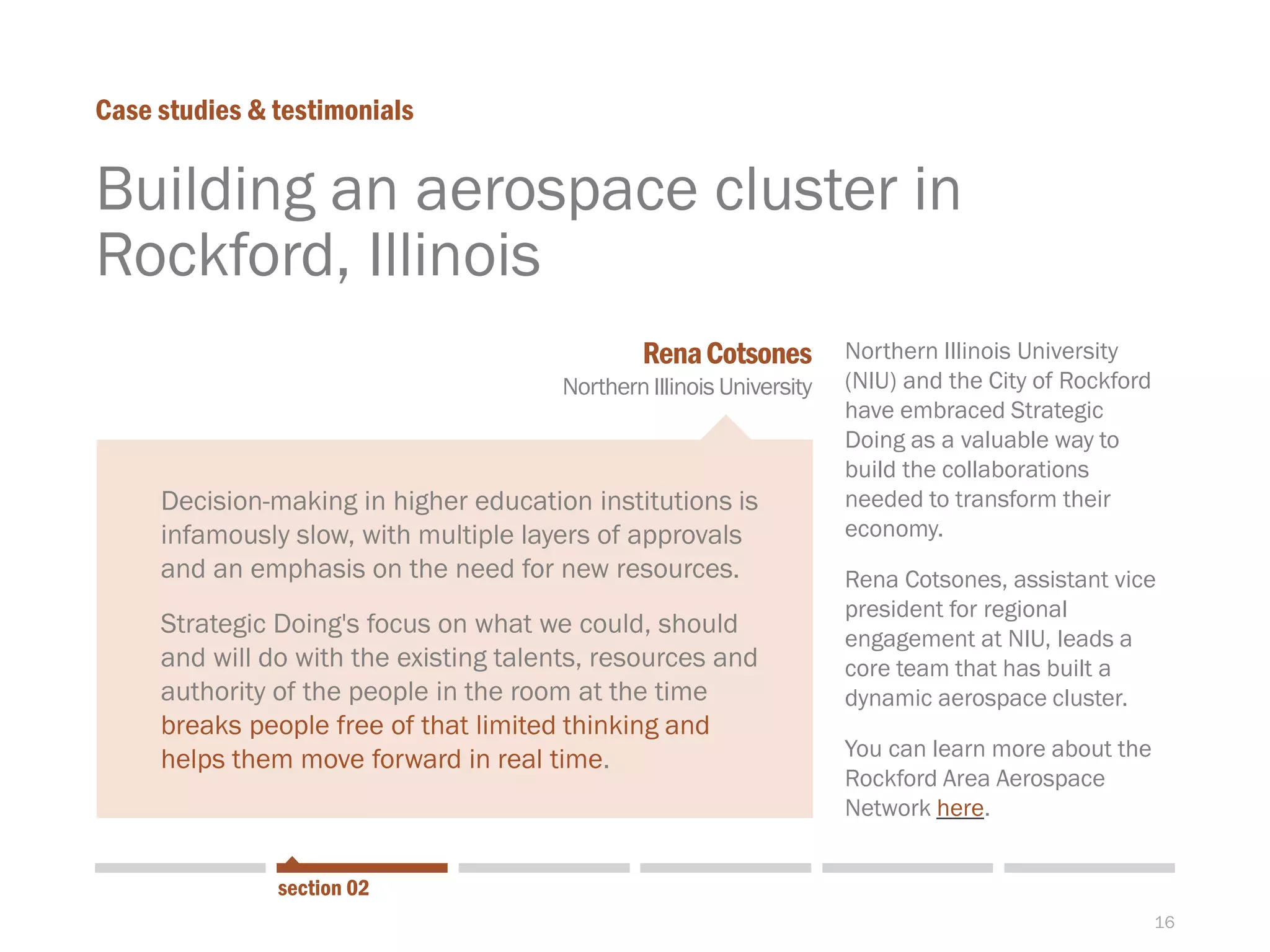 16
Building an aerospace cluster in
Rockford, Illinois
Case studies & testimonials
Northern Illinois University
(NIU) and the City of Rockford
have embraced Strategic
Doing as a valuable way to
build the collaborations
needed to transform their
economy.
Rena Cotsones, assistant vice
president for regional
engagement at NIU, leads a
core team that has built a
dynamic aerospace cluster.
You can learn more about the
Rockford Area Aerospace
Network here.
Decision-making in higher education institutions is
infamously slow, with multiple layers of approvals
and an emphasis on the need for new resources.
Strategic Doing's focus on what we could, should
and will do with the existing talents, resources and
authority of the people in the room at the time
breaks people free of that limited thinking and
helps them move forward in real time.
RenaCotsones
NorthernIllinois University
section 02
 