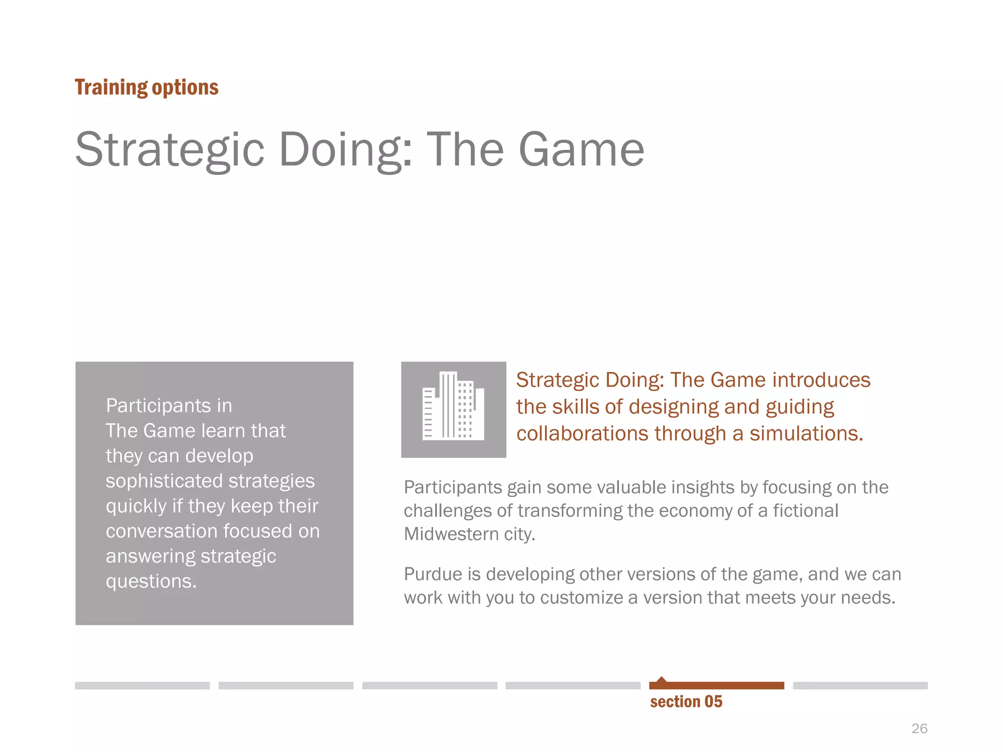 26
Strategic Doing: The Game
Training options
section 05
Participants in
The Game learn that
they can develop
sophisticated strategies
quickly if they keep their
conversation focused on
answering strategic
questions.
Strategic Doing: The Game introduces
the skills of designing and guiding
collaborations through a simulations.
Participants gain some valuable insights by focusing on the
challenges of transforming the economy of a fictional
Midwestern city.
Purdue is developing other versions of the game, and we can
work with you to customize a version that meets your needs.
 