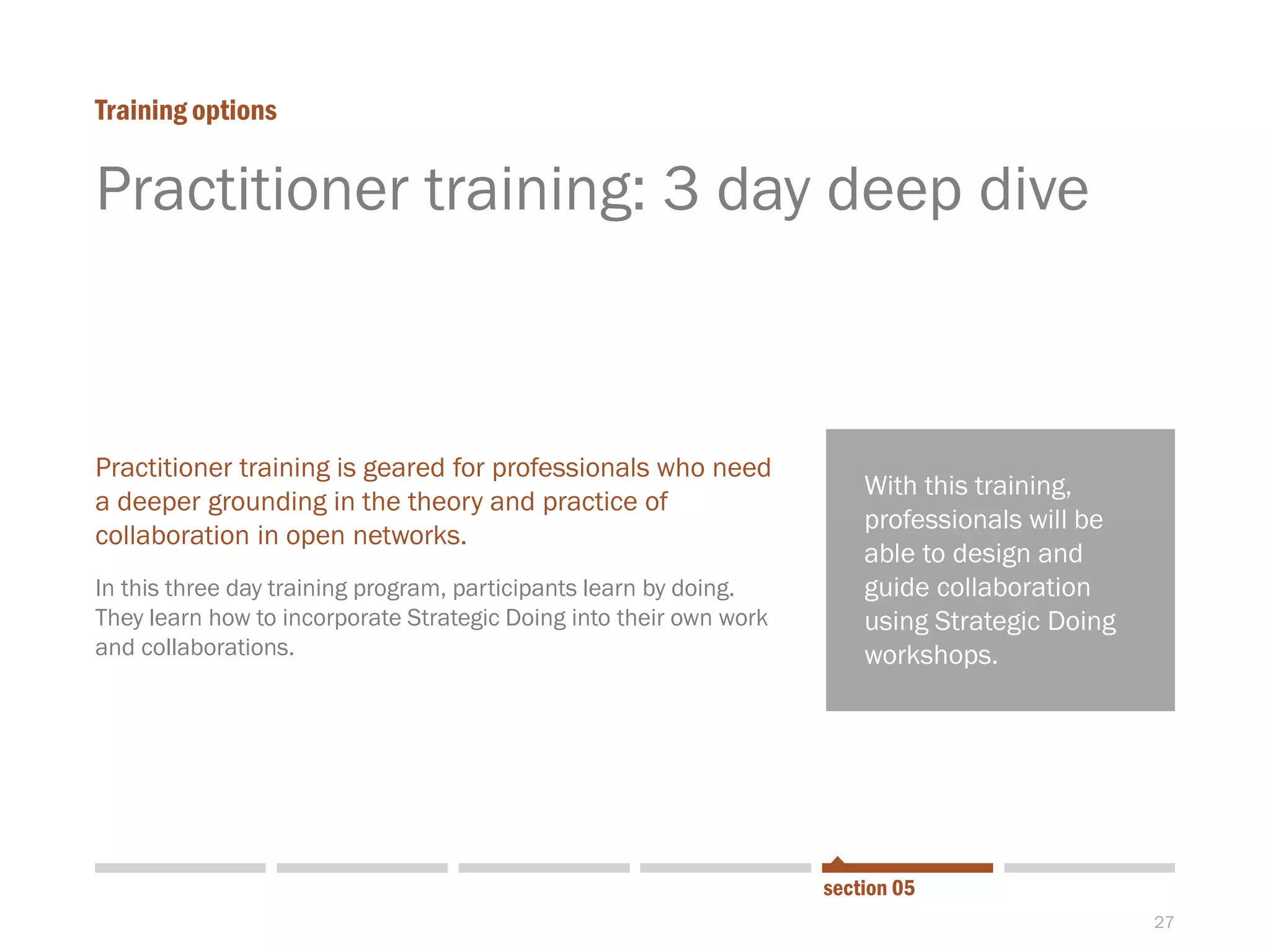 27
Practitioner training: 3 day deep dive
Training options
section 05
Practitioner training is geared for professionals who need
a deeper grounding in the theory and practice of
collaboration in open networks.
In this three day training program, participants learn by doing.
They learn how to incorporate Strategic Doing into their own work
and collaborations.
With this training,
professionals will be
able to design and
guide collaboration
using Strategic Doing
workshops.
 