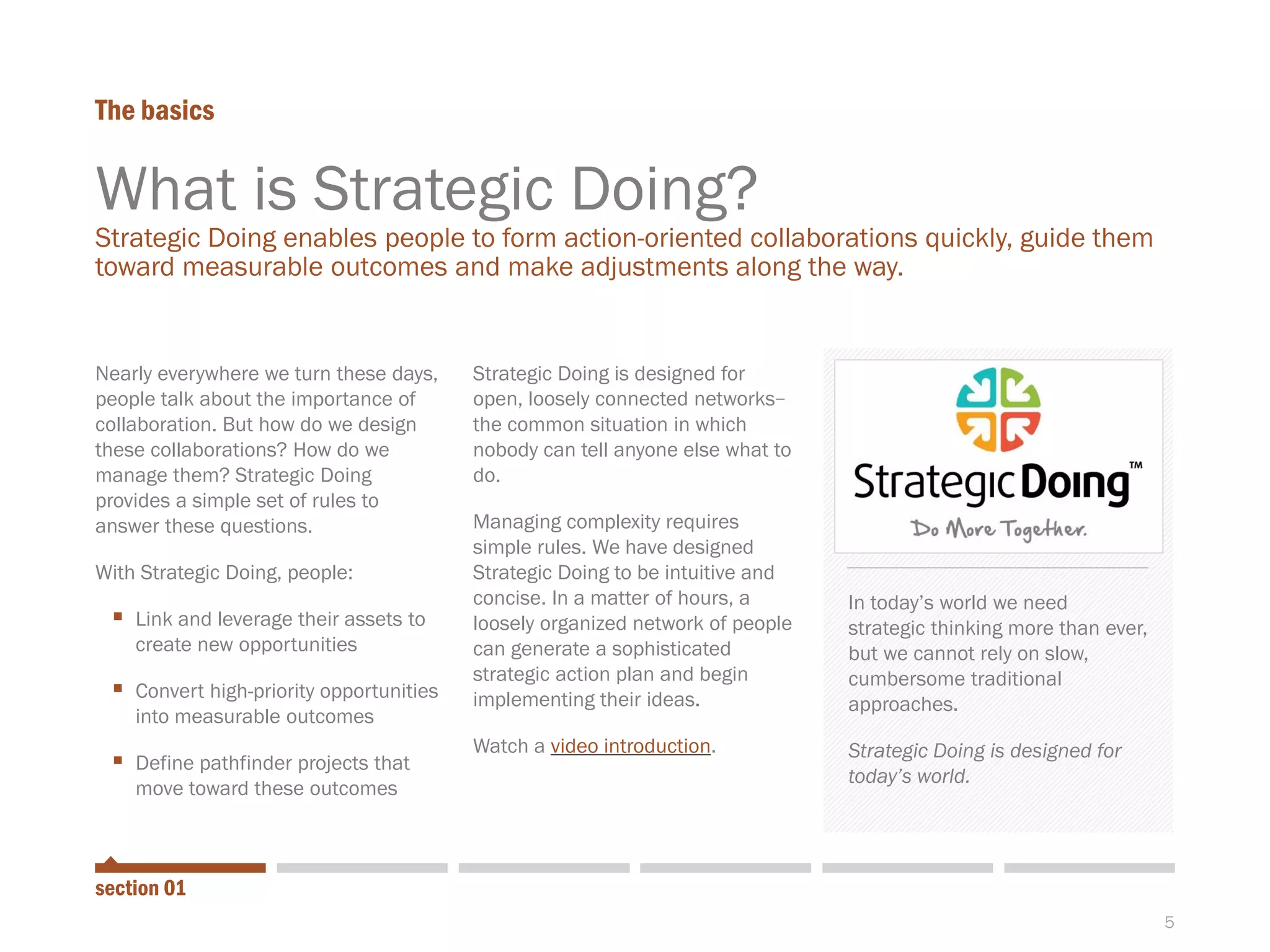 5
What is Strategic Doing?
Strategic Doing enables people to form action-oriented collaborations quickly, guide them
toward measurable outcomes and make adjustments along the way.
The basics
Nearly everywhere we turn these days,
people talk about the importance of
collaboration. But how do we design
these collaborations? How do we
manage them? Strategic Doing
provides a simple set of rules to
answer these questions.
With Strategic Doing, people:
 Link and leverage their assets to
create new opportunities
 Convert high-priority opportunities
into measurable outcomes
 Define pathfinder projects that
move toward these outcomes
Strategic Doing is designed for
open, loosely connected networks-
the common situation in which
nobody can tell anyone else what to
do.
Managing complexity requires
simple rules. We have designed
Strategic Doing to be intuitive and
concise. In a matter of hours, a
loosely organized network of people
can generate a sophisticated
strategic action plan and begin
implementing their ideas.
Watch a video introduction.
In today’s world we need
strategic thinking more than ever,
but we cannot rely on slow,
cumbersome traditional
approaches.
Strategic Doing is designed for
today’s world.
section 01
 