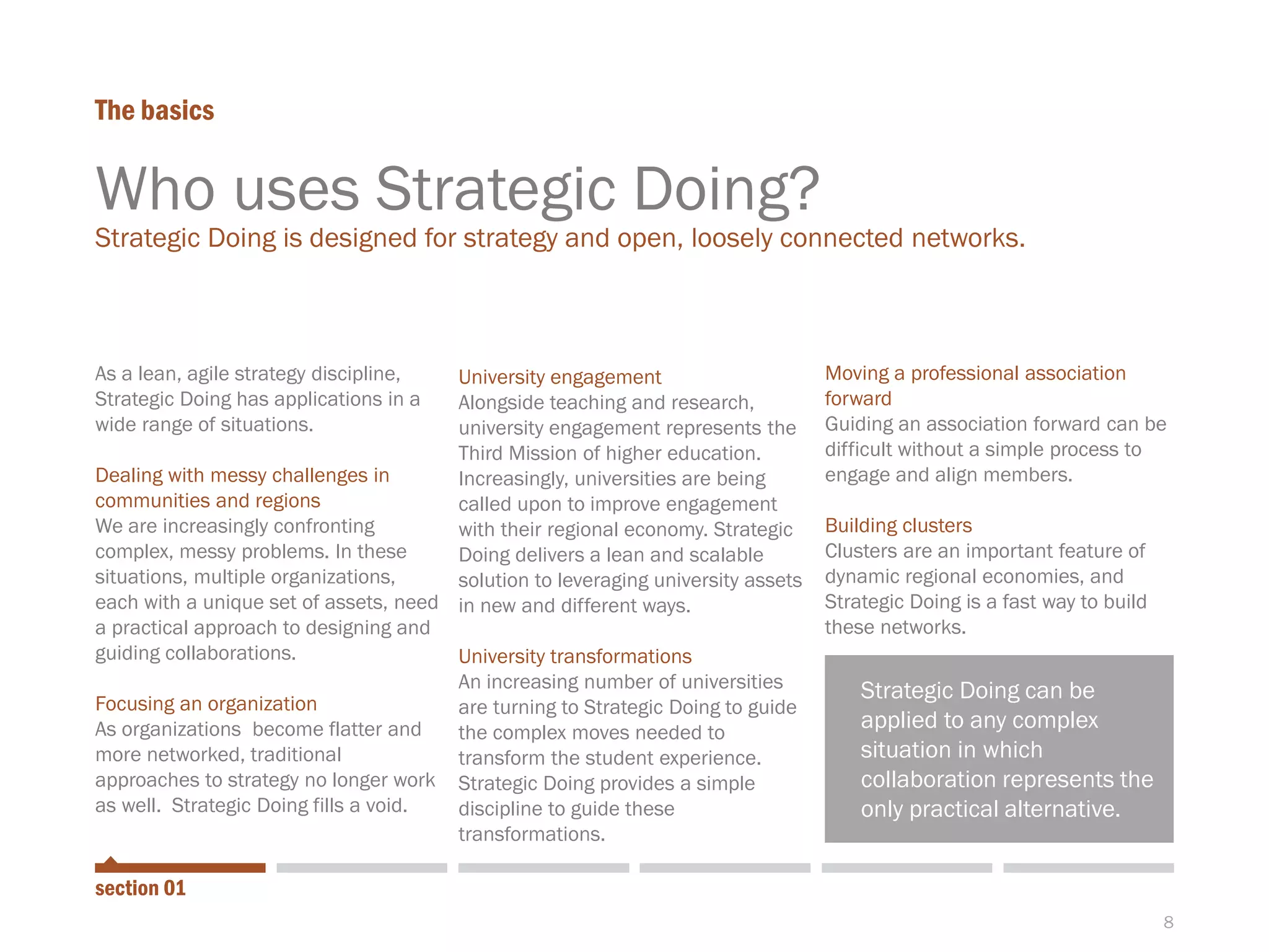 8
As a lean, agile strategy discipline,
Strategic Doing has applications in a
wide range of situations.
Dealing with messy challenges in
communities and regions
We are increasingly confronting
complex, messy problems. In these
situations, multiple organizations,
each with a unique set of assets, need
a practical approach to designing and
guiding collaborations.
Focusing an organization
As organizations become flatter and
more networked, traditional
approaches to strategy no longer work
as well. Strategic Doing fills a void.
University engagement
Alongside teaching and research,
university engagement represents the
Third Mission of higher education.
Increasingly, universities are being
called upon to improve engagement
with their regional economy. Strategic
Doing delivers a lean and scalable
solution to leveraging university assets
in new and different ways.
University transformations
An increasing number of universities
are turning to Strategic Doing to guide
the complex moves needed to
transform the student experience.
Strategic Doing provides a simple
discipline to guide these
transformations.
Moving a professional association
forward
Guiding an association forward can be
difficult without a simple process to
engage and align members.
Building clusters
Clusters are an important feature of
dynamic regional economies, and
Strategic Doing is a fast way to build
these networks.
The basics
section 01
Who uses Strategic Doing?
Strategic Doing is designed for strategy and open, loosely connected networks.
Strategic Doing can be
applied to any complex
situation in which
collaboration represents the
only practical alternative.
 