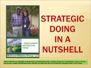 STRATEGIC DOING IN A NUTSHELL These materials are Copyright  by Ed Morrison and distributed under a Creative Commons 3.0 Attribution License. You are free to copy, modify and distribute these materials, provided only that you include this copyright notice in your slides.  
