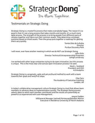 Testimonials on Strategic Doing
Strategic Doing is a masterful process that makes everybody happy. The reason it’s so
good is that it’s not a long process that takes months and months. It’s a much more
agile process. The strength of the process is to bring people from different parts of
campus together and figure out their common assets. They determine a strategic
outcome based on those assets. Then the group puts together a roadmap for getting
there very quickly.
Tomás Diáz de la Rubia
Director
Purdue Discovery Park
I will never, ever have another meeting in which we do NOT use Strategic Doing.
John Ochs
Director Technical Entrepreneurship Programs
Lehigh University
I’ve worked with other large companies trying to do open innovation, but this process
is unique. This is the most clear and concise open innovation process I’ve seen.
Mark L. Scotland
President and CEO
4.0 Analytics
Strategic Doing is a pragmatic, agile and yet profound method to work with a team
towards their goals and next/first steps.
Filip Fiers
The Academy of Executive Coaching
London, UK
In today's collaborative management culture Strategic Doing is a tool that allows team
members to advance ideas to implementation quickly. The Strategic Doing process
selects ideas to which each member contributes and the results are potentially as
powerful as experienced with Lean Management .
Janyce Fadden
VP/General Manager (retired) Portescap/Danaher Motion
Executive in Residence University of North Alabama
Page of1 10
 