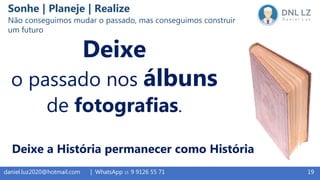 19daniel.luz2020@hotmail.com | WhatsApp 15 9 9126 55 71
Deixe
o passado nos álbuns
de fotografias.
Deixe a História permanecer como História
Sonhe | Planeje | Realize
Não conseguimos mudar o passado, mas conseguimos construir
um futuro
 