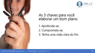 As 3 chaves para você
elaborar um bom plano:
1. Aprofunde-se;
2. Comprometa-se;
3. Tenha uma visão clara do fim.
26daniel.luz2020@hotmail.com | WhatsApp 15 9 9126 55 71
 