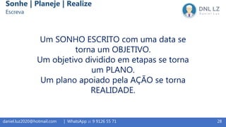 Um SONHO ESCRITO com uma data se
torna um OBJETIVO.
Um objetivo dividido em etapas se torna
um PLANO.
Um plano apoiado pela AÇÃO se torna
REALIDADE.
28daniel.luz2020@hotmail.com | WhatsApp 15 9 9126 55 71
Sonhe | Planeje | Realize
Escreva
 