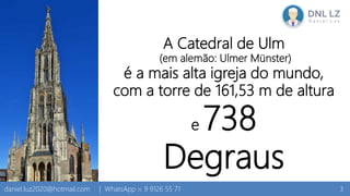 A Catedral de Ulm
(em alemão: Ulmer Münster)
é a mais alta igreja do mundo,
com a torre de 161,53 m de altura
e 738
Degraus
3daniel.luz2020@hotmail.com | WhatsApp 15 9 9126 55 71
 