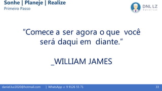 33daniel.luz2020@hotmail.com | WhatsApp 15 9 9126 55 71
“Comece a ser agora o que você
será daqui em diante.”
_WILLIAM JAMES
Sonhe | Planeje | Realize
Primeiro Passo
 