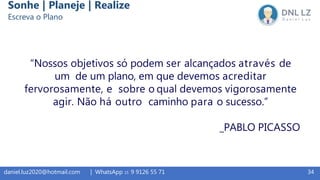 34daniel.luz2020@hotmail.com | WhatsApp 15 9 9126 55 71
“Nossos objetivos só podem ser alcançados através de
um de um plano, em que devemos acreditar
fervorosamente, e sobre o qual devemos vigorosamente
agir. Não há outro caminho para o sucesso.”
_PABLO PICASSO
Sonhe | Planeje | Realize
Escreva o Plano
 