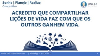 4daniel.luz2020@hotmail.com | WhatsApp 15 9 9126 55 71
ACREDITO QUE COMPARTILHAR
LIÇÕES DE VIDA FAZ COM QUE OS
OUTROS GANHEM VIDA.
Sonhe | Planeje | Realize
Compartilhar
 
