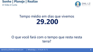 8daniel.luz2020@hotmail.com | WhatsApp 15 9 9126 55 71
Sonhe | Planeje | Realize
A Vida é Curta
Tempo médio em dias que vivemos
29.200
O que você fará com o tempo que resta nesta
terra?
 