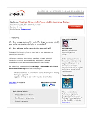 PARTNERS IN SOFTWARE R&D AND ENGINEERING www.impetus.comWebinar: Strategic Elements for Successful Performance TestingDate: February 25th, 2011 (10 am PT / 1 pm ET)Duration: 30 minsLimited seats! Register now!Hi FIRSTNAME,Why does an app, successfully tested for its performance, exhibit poor performance characteristics in production?Why does a typical performance testing approach fail? Application performance failures often lead to lost revenues and dissatisfied customers. Performance Testing, if done right, can help forecast potential performance failures, enhance system performance, reduce implementation risk and improve overall cost effectiveness. We are hosting a free webinar on Strategic Elements for Successful Performance Testing where we will highlight:Strategic elements of performance testing that might be missing from your approachApplying strategy in real world- Impetus Case Studies Click here to registerShare this webinarWho should attend?-CTOs and Decision Makers-QA- Director, Manger, Lead-Product ManagersFeatured SpeakerSachin Mehra Manager, Performance Engineering Practice, ImpetusSachin is a key contributor to the performance engineering practice at Impetus. He is proficient in numerous technologies, as well as various performance testing tools & methodologies.Featured EventAttend a session by our Performance Engineering Evangelist on ‘Performance Testing of Mobile Applications’ at Star East 2011 in Orlando. Know more..<br />
