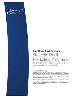 BlueHornet Whitepaper
                                                         Strategic Email
                                                         Marketing Programs
                                                         Advanced messaging tactics proven to drive
                                                         better results and increase ROI.


                                                         Executive Summary
                                                         Nearly all interactive marketers use email, and they expect it to increase in
                                                         effectiveness over the next two years. But research indicates that most email
                                                         campaigns don’t deliver expected results, leaving marketers wondering how
                                                         they can increase the strategic value of their email programs to close the gap
                                                         between expectations and actual results.

                                                         This whitepaper highlights some of the industry research on strategic email
                                                         marketing maturity and provides detailed explanations of several advanced
                                                         email marketing programs proven to increase email’s effectiveness and drive
                                                         specific business objectives.




                                                                                                                                   Page 1 1
                                                                                                                                     Page
BlueHornet.com
 ©2007 BlueHornet Networks, Inc. A wholly owned subsidiary of Digital River, Inc. | owned subsidiary of Digital River, Inc. | BlueHornet.com
                                                   ©2011 BlueHornet Networks, Inc. A wholly
                                                                                            (619) 295-1856 | www.BlueHornet.com
 
