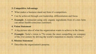 3. Competitive Advantage
 What makes a business stand out from it’s competitors.
 Can be achieved through cost leadership, differentiation and focus.
 Example: A restaurant using only organic ingredients from it’s own farm
can attract health-conscious customers.
4. Vision Statement
 A big-picture idea of what the organization wants to achieve in the future.
 Example: Tesla’s vision is “To create the most compelling car company
of the 21st century by driving the world’s transition to electric vehicles.”
5. Mission Statement
 Describes the organization's purpose.
 